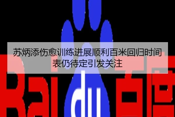 苏炳添伤愈训练进展顺利百米回归时间表仍待定引发关注