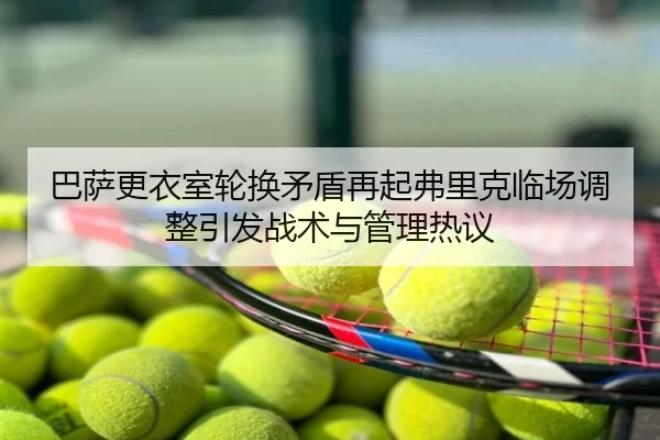巴萨更衣室轮换矛盾再起弗里克临场调整引发战术与管理热议